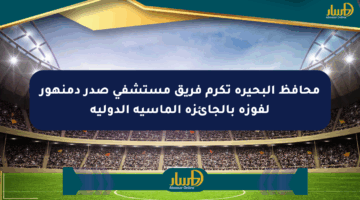 محافظ البحيرة تكرم فريق مستشفى صدر دمنهور لفوزه بالجائزة الماسية الدولية